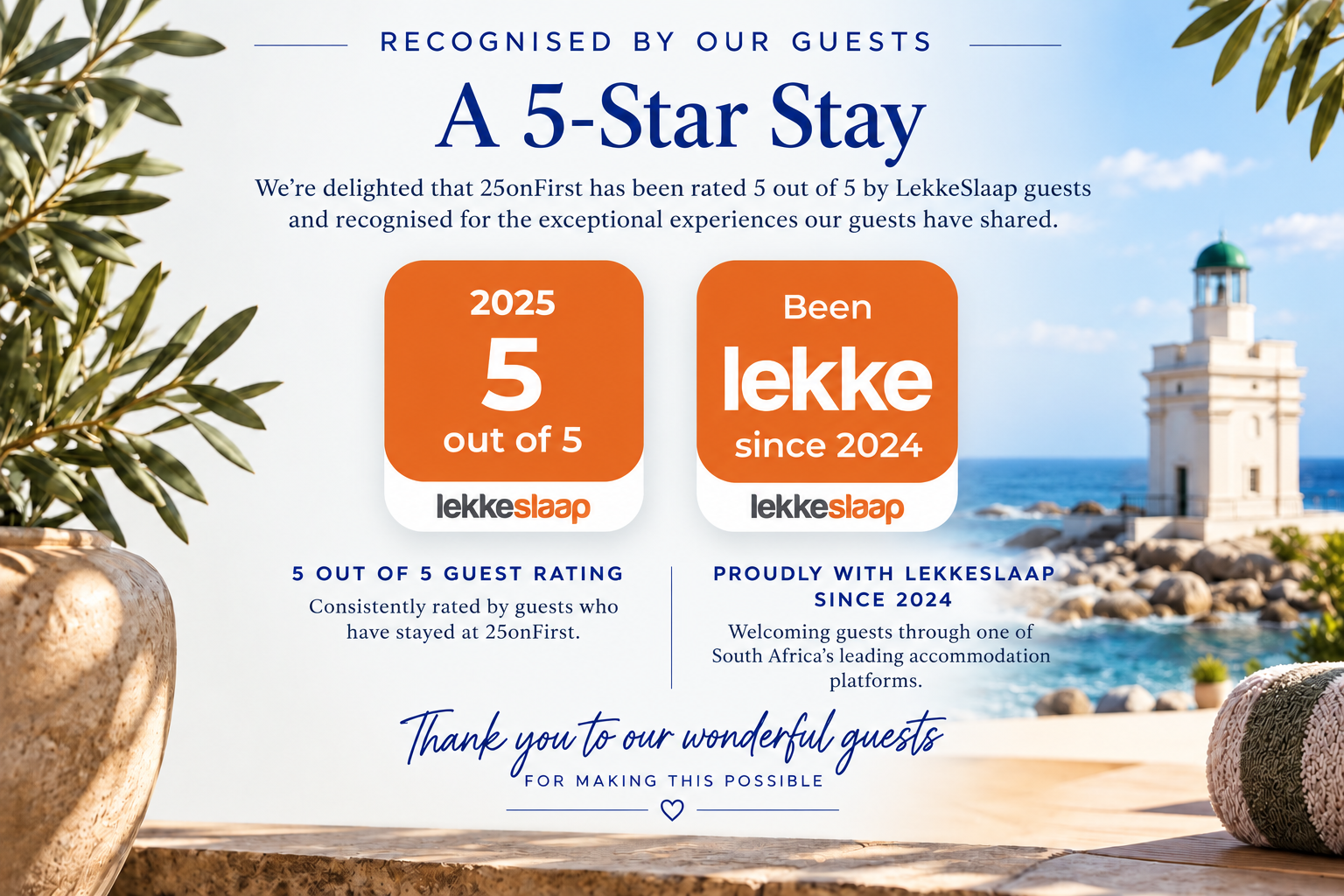 A 5-Star Stay

We’re delighted that 25onFirst has been rated 5 out of 5 by LekkeSlaap guests and recognised for the exceptional experiences our guests have shared.

5 out of 5 Guest Rating
Consistently rated by guests who have stayed at 25onFirst.

Proudly with LekkeSlaap since 2024
Welcoming guests through one of South Africa’s leading accommodation platforms.